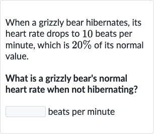 When a grizzly bear hibernates, its heart rate drops to 10 beats per minute, which is 
20% of its normal value.
What is a grizzly bear's normal heart rate when not hibernating?
beats per minute
