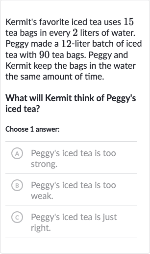Kermit's favorite iced tea uses 15 tea bags in every 2 liters of water. Peggy made a 12-liter batch of iced tea with 90 tea bags. Peggy and Kermit keep the bags in the water the same amount of time.
What will Kermit think of Peggy's iced tea?
Choose 1 answer:
(A) Peggy's iced tea is too strong.
(B) Peggy's iced tea is too weak.
(c) Peggy's iced tea is just right.