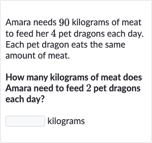 Amara needs 90 kilograms of meat to feed her 4 pet dragons each day. Each pet dragon eats the same amount of meat.
How many kilograms of meat does Amara need to feed 2 pet dragons each day?
kilograms