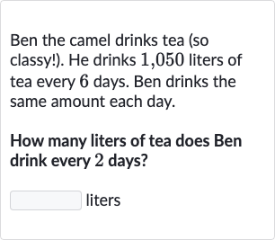 Ben the camel drinks tea (so classy!). He drinks 1,050 liters of tea every 6 days. Ben drinks the same amount each day.
How many liters of tea does Ben drink every 2 days?
liters