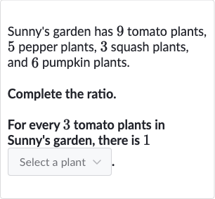 Sunny's garden has 9 tomato plants, 5 pepper plants, 3 squash plants, and 6 pumpkin plants.
Complete the ratio.
For every 3 tomato plants in Sunny's garden, there is 1
Select a plant
