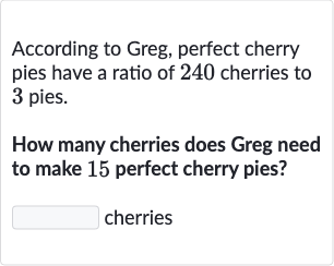 According to Greg, perfect cherry pies have a ratio of 240 cherries to 3 pies.
How many cherries does Greg need to make 15 perfect cherry pies?
cherries