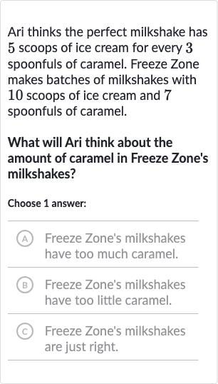 Ari thinks the perfect milkshake has 5 scoops of ice cream for every 3 spoonfuls of caramel. Freeze Zone makes batches of milkshakes with 10 scoops of ice cream and 7 spoonfuls of caramel.
What will Ari think about the amount of caramel in Freeze Zone's milkshakes?
Choose 1 answer:
(A) Freeze Zone's milkshakes have too much caramel.
(B) Freeze Zone's milkshakes have too little caramel.
(c) Freeze Zone's milkshakes are just right.