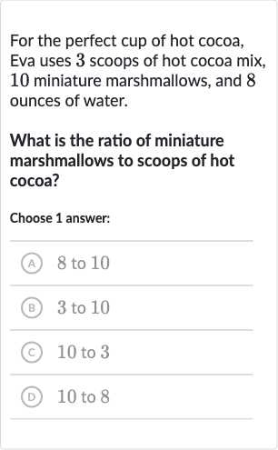 For the perfect cup of hot cocoa, Eva uses 3 scoops of hot cocoa mix, 10 miniature marshmallows, and 8 ounces of water.
What is the ratio of miniature marshmallows to scoops of hot cocoa?
Choose 1 answer:
(A) 8 to 10
(B) 3 to 10
(C) 10 to 3
(D) 10 to 8