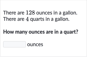 There are 128 ounces in a gallon. There are 4 quarts in a gallon.
How many ounces are in a quart?
ounces
