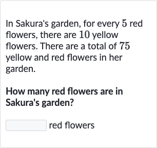 In Sakura's garden, for every 5 red flowers, there are 10 yellow flowers. There are a total of 75 yellow and red flowers in her garden.
How many red flowers are in Sakura's garden?
red flowers