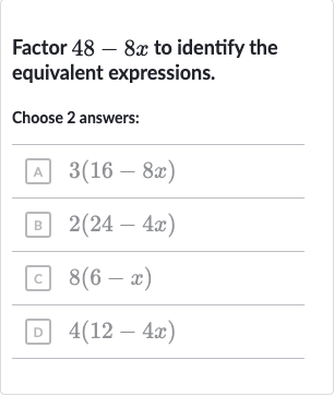 Factor 
48-8x to identify the equivalent expressions.
Choose 2 answers:
A 
3(16-8x)
B 
2(24-4x)
c 
8(6-x)
D 
4(12-4x)