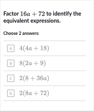 Factor 
16 a+72 to identify the equivalent expressions.
Choose 2 answers:
A 
4(4a+18)
B 
8(2a+9)
c 
2(8+36 a)
D 
2(8a+72)