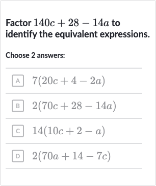 Factor 
140 c+28-14 a to identify the equivalent expressions.
Choose 
2 answers:
A 
7(20 c+4-2a)
B 
2(70 c+28-14 a)
c 
14(10 c+2-a)
D 
2(70 a+14-7c)