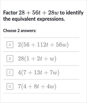 Factor 
28+56 t+28 w to identify the equivalent expressions.
Choose 2 answers:
A 
2(56+112 t+56 w)
B 
28(1+2t+w)
c 
4(7+13 t+7w)
D 
7(4+8t+4w)