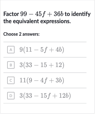 Factor 
99-45 f+36 b to identify the equivalent expressions.
Choose 2 answers:
A 
9(11-5f+4b)
B 
3(33-15+12)
c 
11(9-4f+3b)
D 
3(33-15 f+12 b)