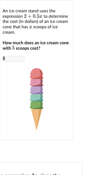 An ice cream stand uses the expression 
2+0.5 x to determine the cost (in dollars) of an ice cream cone that has 
x scoops of ice cream.
How much does an ice cream cone with 5 scoops cost?

$