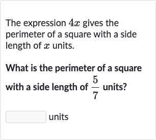 The expression 
4x gives the perimeter of a square with a side length of 
x units.
What is the perimeter of a square with a side length of 
(5)/(7) units?
units