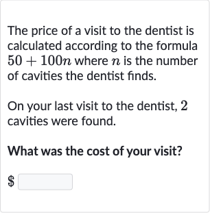 The price of a visit to the dentist is calculated according to the formula 
50+100 n where 
n is the number of cavities the dentist finds.
On your last visit to the dentist, 2 cavities were found.
What was the cost of your visit?

$
