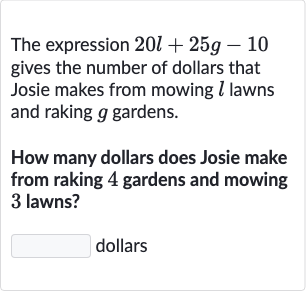 The expression 
20 l+25 g-10 gives the number of dollars that Josie makes from mowing 
l lawns and raking 
g gardens.
How many dollars does Josie make from raking 4 gardens and mowing 3 lawns?
dollars