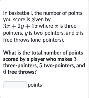 In basketball, the number of points you score is given by 
3x+2y+1z where 
x is threepointers, 
y is two-pointers, and 
z is free throws (one-pointers).
What is the total number of points scored by a player who makes 3 three-pointers, 5 two-pointers, and 6 free throws?
points