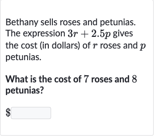 Bethany sells roses and petunias. The expression 
3r+2.5 p gives the cost (in dollars) of 
r roses and 
p petunias.
What is the cost of 7 roses and 8 petunias?

$