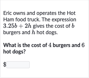 Eric owns and operates the Hot Ham food truck. The expression 
3.25 b+2h gives the cost of 
b burgers and 
h hot dogs.
What is the cost of 4 burgers and 6 hot dogs?

$