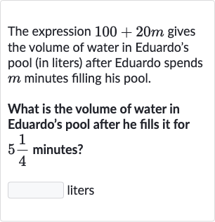 The expression 100+20 m gives the volume of water in Eduardo's pool (in liters) after Eduardo spends 
m minutes filling his pool.
What is the volume of water in Eduardo's pool after he fills it for 5(1)/(4) minutes?

◻ liters