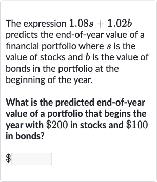 The expression 
1.08 s+1.02 b predicts the end-of-year value of a financial portfolio where 
s is the value of stocks and 
b is the value of bonds in the portfolio at the beginning of the year.
What is the predicted end-of-year value of a portfolio that begins the year with 
$200 in stocks and 
$100 in bonds?

$