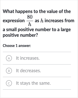 What happens to the value of the expression 
(80 )/(h) as 
h increases from a small positive number to a large positive number?
Choose 1 answer:
A It increases.
(B) It decreases.
(C) It stays the same.