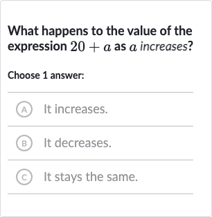 What happens to the value of the expression 
20+a as 
a increases?
Choose 1 answer:
A It increases.
(B) It decreases.
C It stays the same.