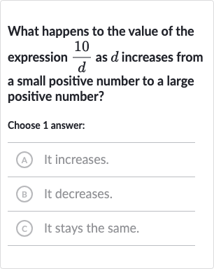 What happens to the value of the expression 
(10 )/(d) as 
d increases from a small positive number to a large positive number?
Choose 1 answer:
A) It increases.
(B) It decreases.
(C) It stays the same.