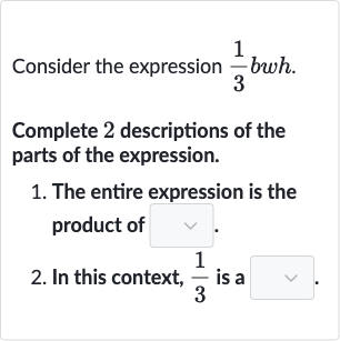 Consider the expression 
(1)/(3)bwh.
Complete 2 descriptions of the parts of the expression.

The entire expression is the product of
In this context, 
(1)/(3) is a