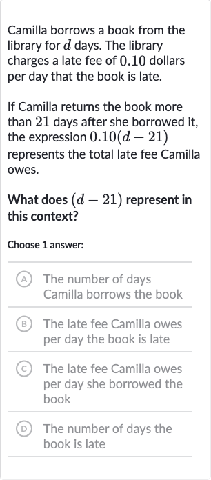 Camilla borrows a book from the library for 
d days. The library charges a late fee of 0.10 dollars per day that the book is late.
If Camilla returns the book more than 21 days after she borrowed it, the expression 
0.10(d-21)
represents the total late fee Camilla owes.
What does 
(d-21) represent in this context?
Choose 1 answer:
(A) The number of days Camilla borrows the book
B The late fee Camilla owes per day the book is late
(C) The late fee Camilla owes per day she borrowed the book
(D) The number of days the book is late