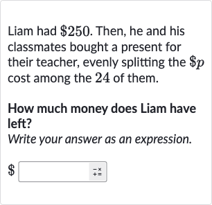Liam had 
$250. Then, he and his classmates bought a present for their teacher, evenly splitting the 
$p cost among the 24 of them.
How much money does Liam have left?
Write your answer as an expression.

$