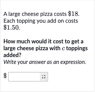 A large cheese pizza costs 
$18. Each topping you add on costs 
$1.50.
How much would it cost to get a large cheese pizza with 
c toppings added?
Write your answer as an expression.

$