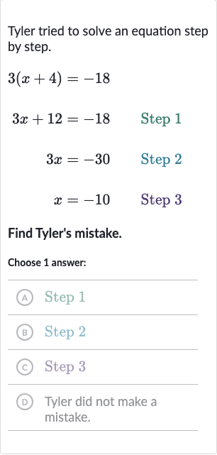 Tyler tried to solve an equation step by step.

{:[3(x+4),=-18,],[3x+12,=-18," Step 1 "],[3x,=-30," Step 2 "],[x,=-10," Step 3 "]:}
Find Tyler's mistake.
Choose 1 answer:
(A) Step 1
(B) Step 2
(c) Step 3
(D) Tyler did not make a mistake.