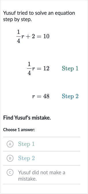 Yusuf tried to solve an equation step by step.

(1)/(4)r+2=10

(1)/(4)r=12quad Step 1

r=48quad" Step "2
Find Yusuf's mistake.
Choose 1 answer:
(A) Step 1
(B) Step 2
(c) Yusuf did not make a mistake.