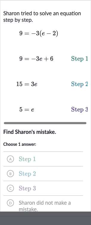 Sharon tried to solve an equation step by step.
{:[9=-3(e-2),],[9=-3e+6," Step 1 "],[15=3e," Step 2 "],[5=e," Step 3 "]:}
Find Sharon's mistake.
Choose 1 answer:
(A) Step 1
(B) Step 2
(C) Step 3
(D) Sharon did not make a mistake.