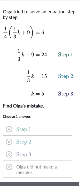 Olga tried to solve an equation step by step.

{:[(1)/(4)((1)/(3)k+9)=6],[(1)/(3)k+9=24" Step 1 "],[(1)/(3)k=15" Step 2 "],[k=5" Step 3 "]:}
Find Olga's mistake.
Choose 1 answer:
(A) Step 1
(B) Step 2
(c) Step 3
(D) Olga did not make a mistake.