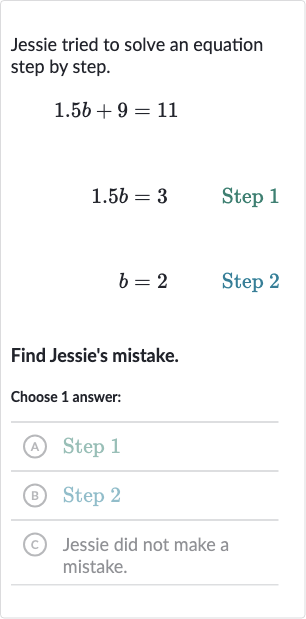 Jessie tried to solve an equation step by step.

1.5 b+9=11

1.5 b=3quad" Step "1

b=2quad" Step "2
Find Jessie's mistake.
Choose 1 answer:
(A) Step 1
(B) Step 2
(c) Jessie did not make a mistake.