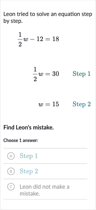 Leon tried to solve an equation step by step.

{:[(1)/(2)w-12=18],[(1)/(2)w=30quad" Step 1 "],[w=15quad" Step 2 "]:}
Find Leon's mistake.
Choose 1 answer:
(A) Step 1
(B) Step 2
(c) Leon did not make a mistake.