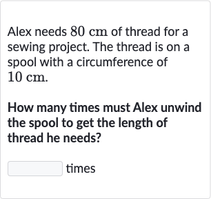Alex needs 
80cm of thread for a sewing project. The thread is on a spool with a circumference of 
10cm.
How many times must Alex unwind the spool to get the length of thread he needs?
times