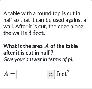 A table with a round top is cut in half so that it can be used against a wall. After it is cut, the edge along the wall is 6 feet.
What is the area 
A of the table after it is cut in half ?
Give your answer in terms of pi.

A=◻quad"-x "" feet "^(2)