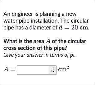 An engineer is planning a new water pipe installation. The circular pipe has a diameter of 
d=20cm.
What is the area 
A of the circular cross section of this pipe?
Give your answer in terms of pi.