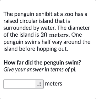 The penguin exhibit at a zoo has a raised circular island that is surrounded by water. The diameter of the island is 20 meters. One penguin swims half way around the island before hopping out.
How far did the penguin swim? Give your answer in terms of pi.
meters