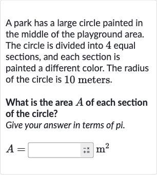 A park has a large circle painted in the middle of the playground area. The circle is divided into 4 equal sections, and each section is painted a different color. The radius of the circle is 10 meters.
What is the area 
A of each section of the circle?
Give your answer in terms of pi.

A=◻quad bar(" +x. ")m^(2)