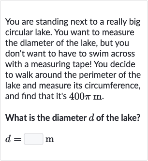 You are standing next to a really big circular lake. You want to measure the diameter of the lake, but you don't want to have to swim across with a measuring tape! You decide to walk around the perimeter of the lake and measure its circumference, and find that it's 
400 pim.
What is the diameter 
d of the lake?

d=◻m