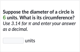 Suppose the diameter of a circle is 6 units. What is its circumference? Use 3.14 for 
pi and enter your answer as a decimal.
units