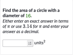 Find the area of a circle with a diameter of 16.
Either enter an exact answer in terms of 
pi or use 3.14 for 
pi and enter your answer as a decimal.
units 
^(2)