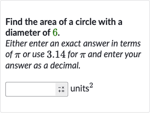 Find the area of a circle with a diameter of 6 .
Either enter an exact answer in terms of 
pi or use 3.14 for 
pi and enter your answer as a decimal.
units 
^(2)