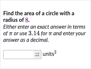 Find the area of a circle with a radius of 8 .
Either enter an exact answer in terms of 
pi or use 3.14 for 
pi and enter your answer as a decimal.
units 
^(2)