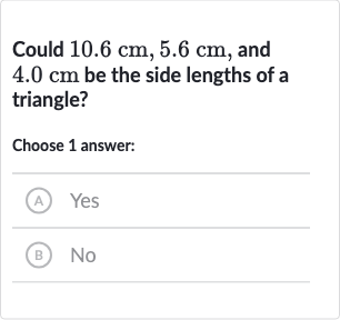 Could 
10.6cm,5.6cm, and 
4.0cm be the side lengths of a triangle?
Choose 1 answer:
(A) Yes
(B) No
