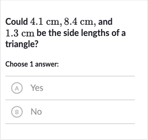 Could 
4.1cm,8.4cm, and 
1.3cm be the side lengths of a triangle?
Choose 1 answer:
(A) Yes
(B) No