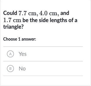 Could 
7.7cm,4.0cm, and 
1.7cm be the side lengths of a triangle?
Choose 1 answer:
(A) Yes
(B) No